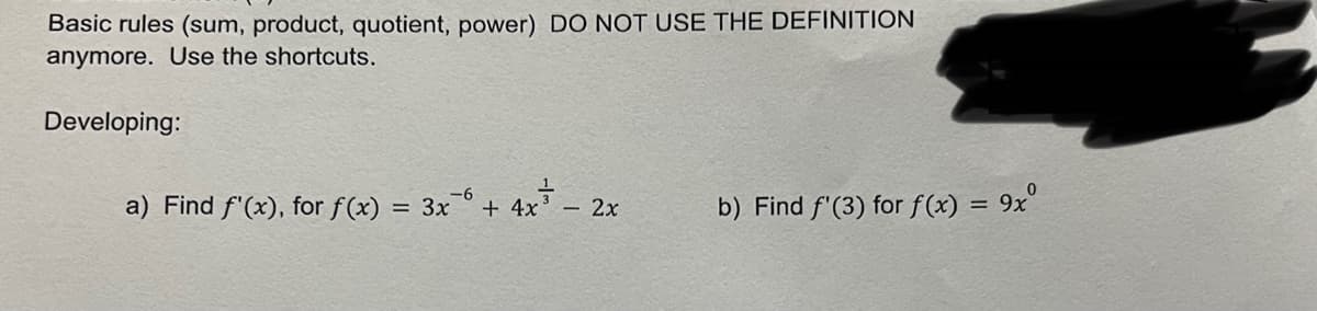 Basic rules (sum, product, quotient, power) DO NOT USE THE DEFINITION
anymore. Use the shortcuts.
Developing:
a) Find f'(x), for f(x) = 3x6 + 4x² - 2x
b) Find f'(3) for f(x) = 9xº