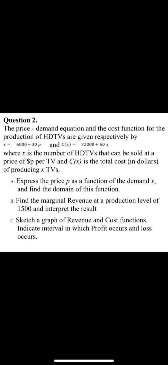 Question 2.
The price - demand equation and the cost function for the
production of HDTVS are given respectively by
x =
6000 – 30 p
and C(x) = 72000+ 60 x
where x is the number of HDTVS that can be sold at a
price of $p per TV and C(x) is the total cost (in dollars)
of producing x TVs.
A. Express the price p as a function of the demand x,
and find the domain of this function.
B. Find the marginal Revenue at a production level of
1500 and interpret the result
c. Sketch a graph of Revenue and Cost functions.
Indicate interval in which Profit occurs and loss
occurs.
