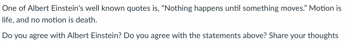 One of Albert Einstein's well known quotes is, "Nothing happens until something moves." Motion is
life, and no motion is death.
Do you agree with Albert Einstein? Do you agree with the statements above? Share your thoughts