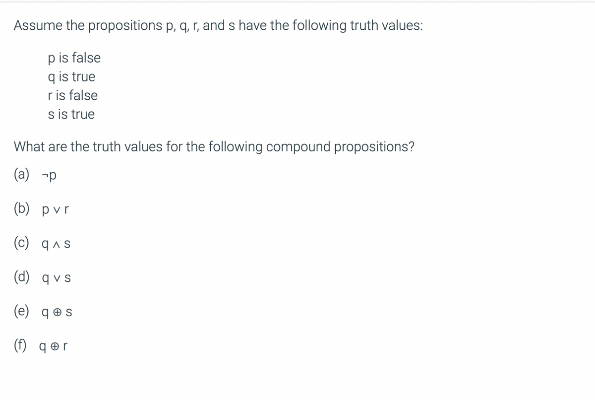 Assume the propositions p, q, r, and s have the following truth values:
p is false
q is true
ris false
s is true
What are the truth values for the following compound propositions?
(a) -p
(b) pvr
(c) q^s
(d) qvs
(e) qes
(f) qor