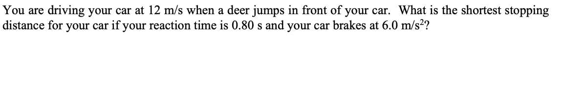 You are driving your car at 12 m/s when a deer jumps in front of your car. What is the shortest stopping
distance for your car if your reaction time is 0.80 s and your car brakes at 6.0 m/s²?