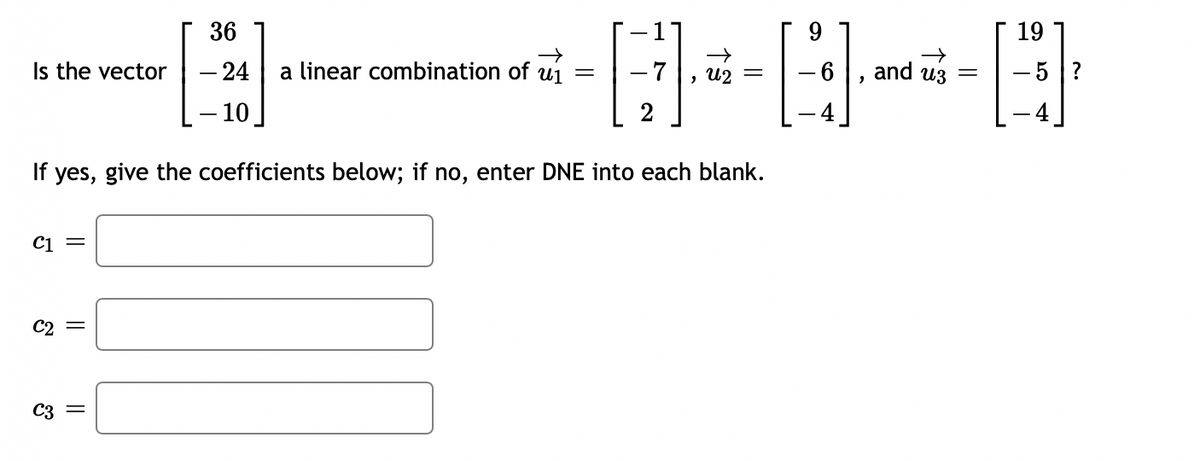 Is the vector
C1 =
C2 =
36
- 24
- 10
C3 =
a linear combination of u₁ =
If yes, give the coefficients below; if no, enter DNE into each blank.
+---
- 6
, U2
and us
=
19
- 5 ?