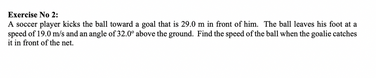 Exercise No 2:
A soccer player kicks the ball toward a goal that is 29.0 m in front of him. The ball leaves his foot at a
speed of 19.0 m/s and an angle of 32.0° above the ground. Find the speed of the ball when the goalie catches
it in front of the net.