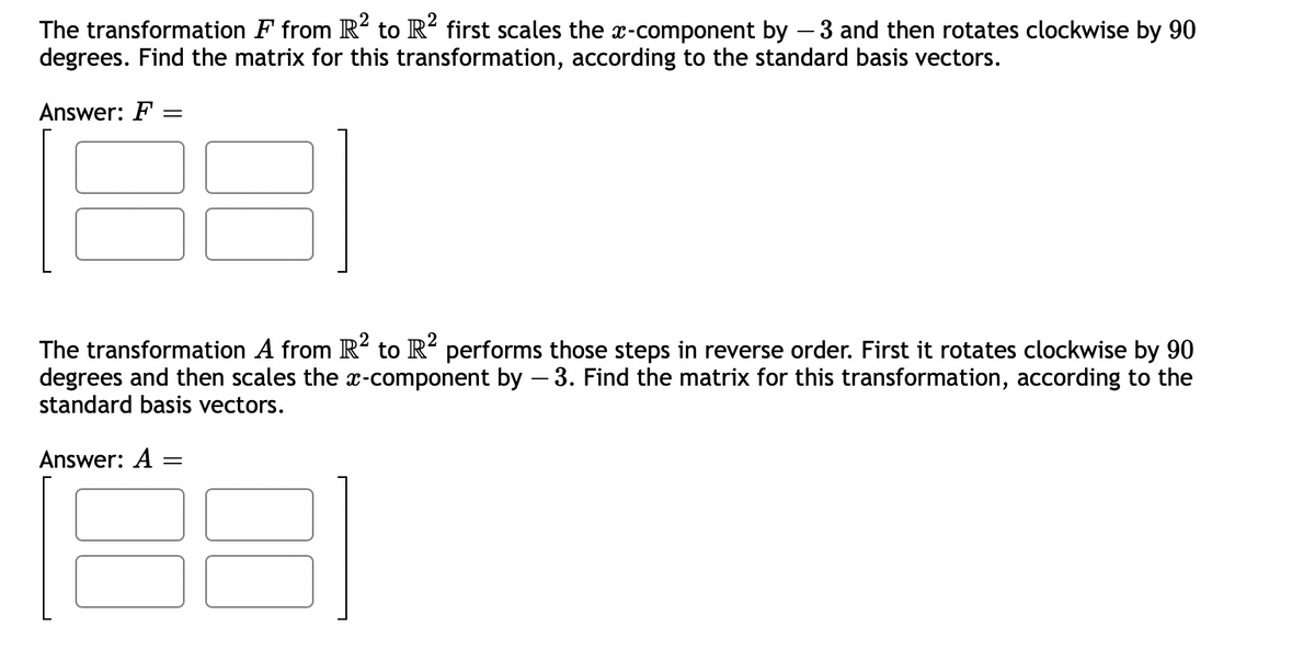 The transformation F from R² to R² first scales the x-component by - 3 and then rotates clockwise by 90
degrees. Find the matrix for this transformation, according to the standard basis vectors.
Answer: F =
The transformation A from R2 to R2 performs those steps in reverse order. First it rotates clockwise by 90
degrees and then scales the x-component by - 3. Find the matrix for this transformation, according to the
standard basis vectors.
31
Answer: A =
=