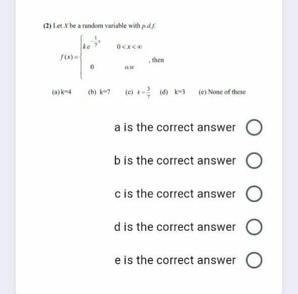 (2) Let X be a random variable with p.d.f.
ke
S(x) ={
*>x>0
, then
O.w
(a) k-4
(0) k- (d) k-3 (e) None of these
(b) k-7
a is the correct answer
bis the correct answer
c is the correct answer
d is the correct answer
e is the correct answer
