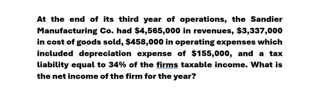 At the end of its third year of operations, the Sandier
Manufacturing Co. had $4,565,000 in revenues, $3,337,000
in cost of goods sold, $458,000 in operating expenses which
included depreciation expense of $155,000, and a tax
liability equal to 34% of the firms taxable income. What is
the net income of the firm for the year?