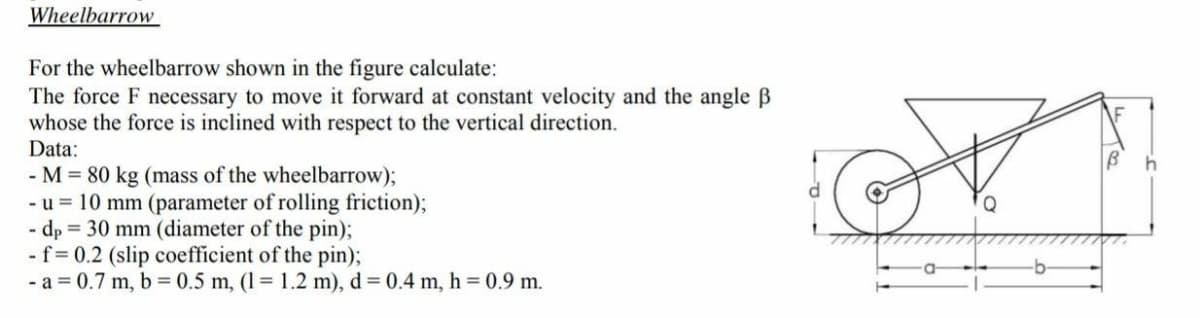 Wheelbarrow
For the wheelbarrow shown in the figure calculate:
The force F necessary to move it forward at constant velocity and the angle B
whose the force is inclined with respect to the vertical direction.
Data:
- M = 80 kg (mass of the wheelbarrow);
- u = 10 mm (parameter of rolling friction);
- dp = 30 mm (diameter of the pin);
- f= 0.2 (slip coefficient of the pin);
- a = 0.7 m, b = 0.5 m, (1= 1.2 m), d = 0.4 m, h = 0.9 m.
Q
-b-
