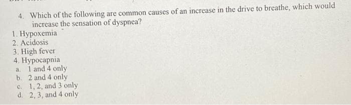 4. Which of the following are common causes of an increase in the drive to breathe, which would
increase the sensation of dyspnea?
1. Нурохетiа
2. Acidosis
3. High fever
4. Нуросарnia
a. 1 and 4 only
b. 2 and 4 only
c. 1, 2, and 3 only
d. 2, 3, and 4 only
