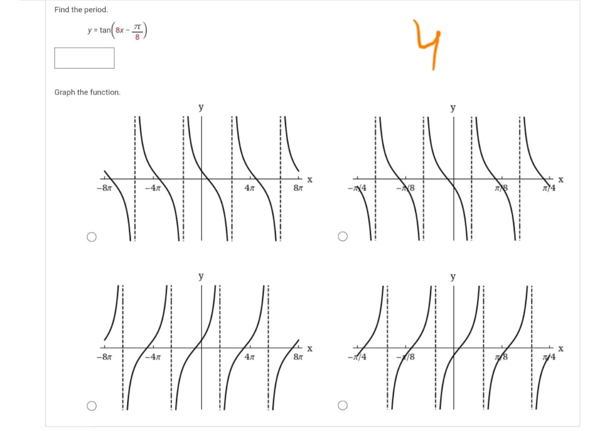 Find the period.
4
y = tan 8x -
Graph the function.
y
y
X
-87
-47
4л
87
y
X
-87
-47
4л
-4
