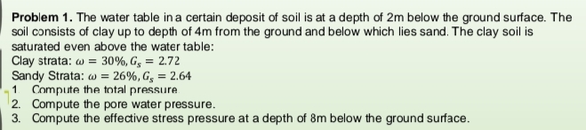 Problem 1. The water table in a certain deposit of soil is at a depth of 2m below the ground surface. The
soil consists of clay up to depth of 4m from the ground and below which lies sand. The clay soil is
saturated even above the water table:
Clay strata: w = 30%, G3 = 2.72
Sandy Strata: w = 26%, Gg = 2.64
Compute the total pressure
2. Compute the pore water pressure.
3. Compute the effective stress pressure at a depth of 8m below the ground surface.
1
