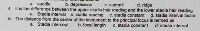 a. saddle
b. depression
C. summit
d. ridge
4. It is the difference between the upper stadia hair reading and the lower stadia hair reading
a. Stadia interval b. stadia reading
C. stadia constant d. stadia interval factor
5. The distance from the center of the instrument to the principal focus is termed as
b. focal length
a. Stadia intercept
C. stadia constant
d. stadia interval
