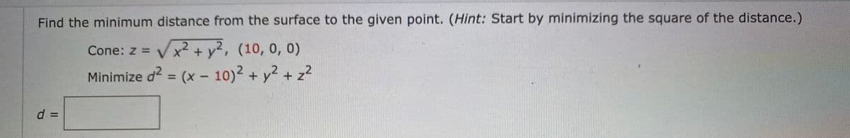 Find the minimum distance from the surface to the given point. (Hint: Start by minimizing the square of the distance.)
Cone: z = Vx² + y², (10, 0, 0)
Minimize d? = (x – 10)2 + y2 + z²
%3D
d D
