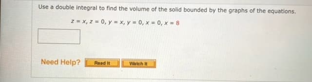 Use a double integral to find the volume of the solid bounded by the graphs of the equations.
z = x, z = 0, y = x, y = 0, x = 0, x = 8
Need Help?
Read It
Watch It
