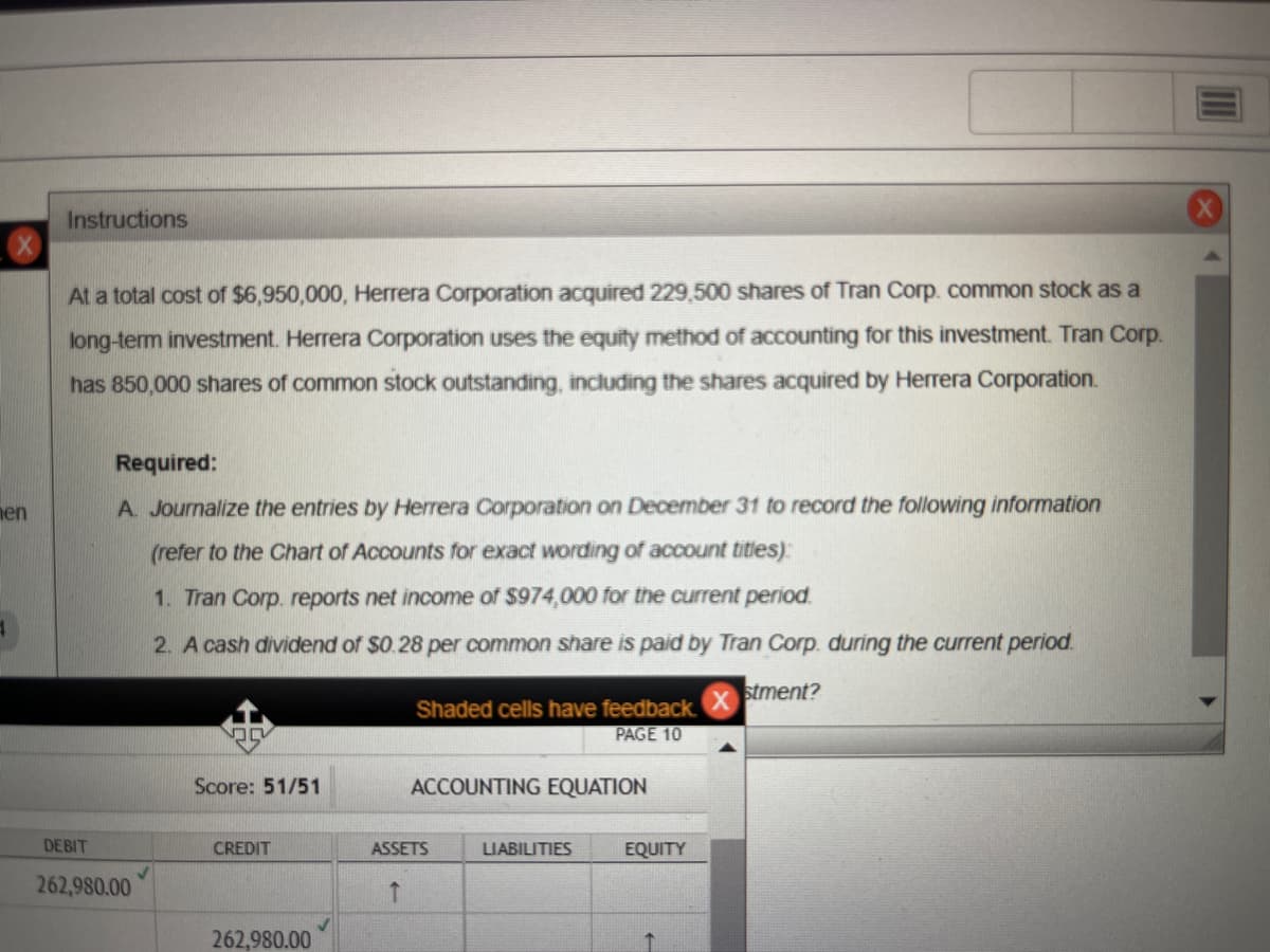 nen
Instructions
At a total cost of $6,950,000, Herrera Corporation acquired 229,500 shares of Tran Corp. common stock as a
long-term investment. Herrera Corporation uses the equity method of accounting for this investment. Tran Corp.
has 850,000 shares of common stock outstanding, including the shares acquired by Herrera Corporation.
Required:
A. Journalize the entries by Herrera Corporation on December 31 to record the following information
(refer to the Chart of Accounts for exact wording of account titles):
1. Tran Corp. reports net income of $974,000 for the current period.
2. A cash dividend of $0.28 per common share is paid by Tran Corp. during the current period.
stment?
DEBIT
262,980.00
✓
Score: 51/51
CREDIT
262,980.00
Shaded cells have feedback.
PAGE 10
↑
ACCOUNTING EQUATION
ASSETS
LIABILITIES
EQUITY