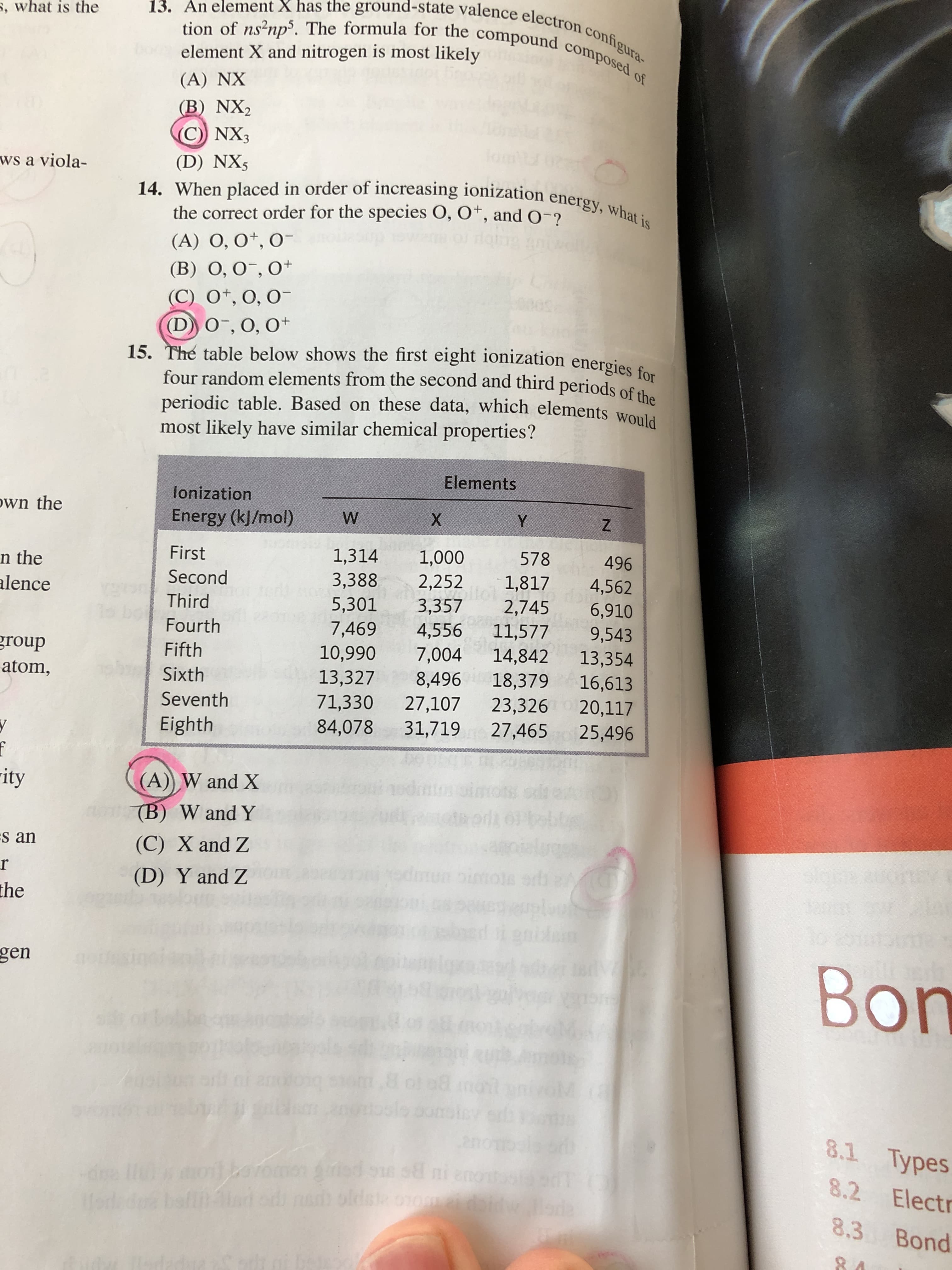 15. The table below shows the first eight ionization energies for
four random elements from the second and third periods of the
periodic table. Based on these data, which elements would
most likely have similar chemical properties?
Elements
lonization
Energy (kJ/mol)
W
Y
First
1,314
1,000
2,252
3,357
4,556
7,004
8,496
578
496
Second
3,388
1,817
4,562
6,910
Third
5,301
2,745
11,577
14,842
18,379
23,326 20,117
27,465
Fourth
7,469
9,543
13,354
Fifth
10,990
13,327
71,330
84,078
Sixth
16,613
Seventh
27,107
31,719
Eighth
25,496
(A) W and X
(B) W and Y
(C) X and Z
(D) Y and Z
odmun
