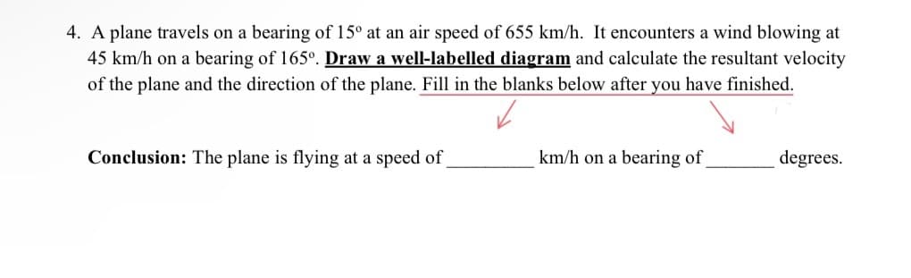 4. A plane travels on a bearing of 15° at an air speed of 655 km/h. It encounters a wind blowing at
45 km/h on a bearing of 165º. Draw a well-labelled diagram and calculate the resultant velocity
of the plane and the direction of the plane. Fill in the blanks below after you have finished.
Conclusion: The plane is flying at a speed of_
km/h on a bearing of
degrees.