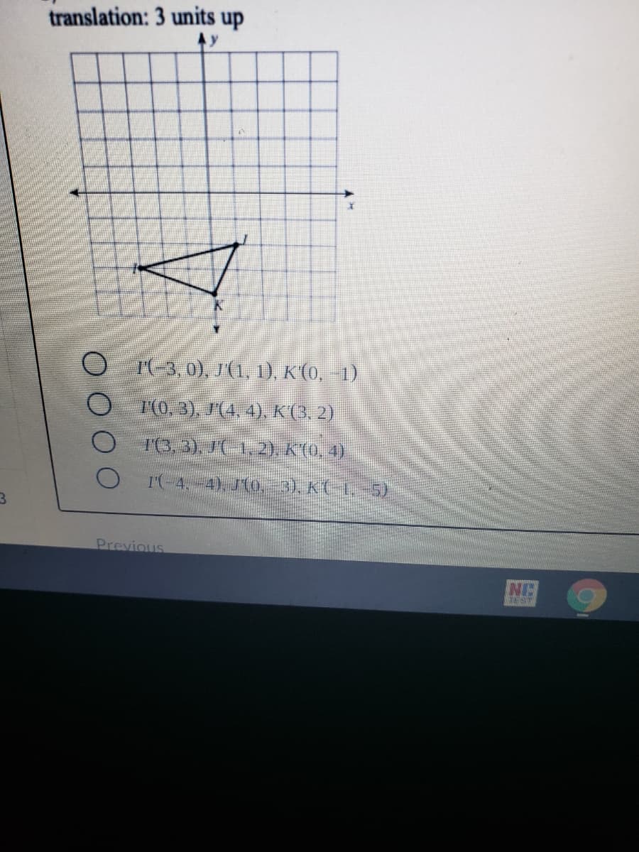 translation: 3 units up
Ay
I(-3, 0), J'(1, 1), K'(0, -1)
1(0, 3), J'(4, 4), K(3, 2)
T(3, 3), J(-1, 2), K(0, 4)
I(-4,-4), J(o,-3), K(-1,-5)
Previous
EST
