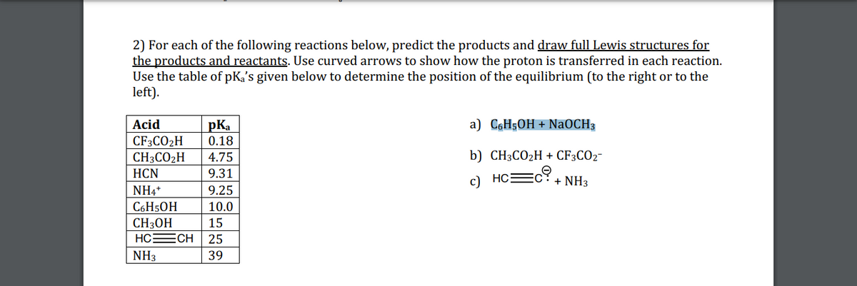 2) For each of the following reactions below, predict the products and draw full Lewis structures for
the products and reactants. Use curved arrows to show how the proton is transferred in each reaction.
Use the table of pKa's given below to determine the position of the equilibrium (to the right or to the
left).
Acid
a) C6H5OH + NaOCH3
pKa
0.18
CF3CO2H
CH3CO2H
4.75
b) CH3CO2H + CF3CO2-
НCN
9.31
c) HCEC?+ NH3
NH4*
9.25
C6H50H
10.0
CH3OH
HCECH
15
25
NH3
39
