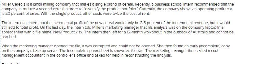 Miller Cereals is a small milling company that makes a single brand of cereal. Recently, a business school intern recommended that the
company Introduce a second cereal In order to "diversify the product portfolio." Currently, the company shows an operating profit that
Is 20 percent of sales. With the single product, other costs were twice the cost of rent.
The Intern estimated that the Incremental profit of the new cereal would only be 3.5 percent of the incremental revenue, but it would
still add to total profit. On his last day, the Intern told Miller's marketing manager that his analysis was on the company laptop In a
spreadsheet with a file name, NewProduct.xisx. The intern then left for a 12-month walkabout in the outback of Australa and cannot be
reached.
When the marketing manager opened the file, it was corrupted and could not be opened. She then found an early (incomplete) copy
on the company's backup server. The Incomplete spreadsheet Is shown as follows. The marketing manager then called a cost
management accountant in the controller's office and asked for help in reconstructing the analysis.
