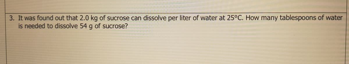 3. It was found out that 2.0 kg of sucrose can dissolve per liter of water at 25°C. How many tablespoons of water
is needed to dissolve 54 g of sucrose?
