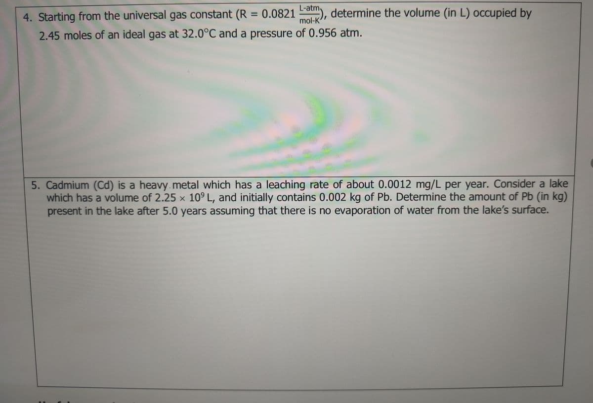 L-atm-
4. Starting from the universal gas constant (R = 0.0821 a), determine the volume (in L) occupied by
%3D
mol-K
2.45 moles of an ideal gas at 32.0°C and a pressure of 0.956 atm.
5. Cadmium (Cd) is a heavy.metal which has a leaching rate of about 0.0012 mg/L per year. Consider a lake
which has a volume of 2.25 x 10° L, and initially contains 0.002 kg of Pb. Determine the amount of Pb (in kg)
present in the lake after 5.0 years assuming that there is no evaporation of water from the lake's surface.
