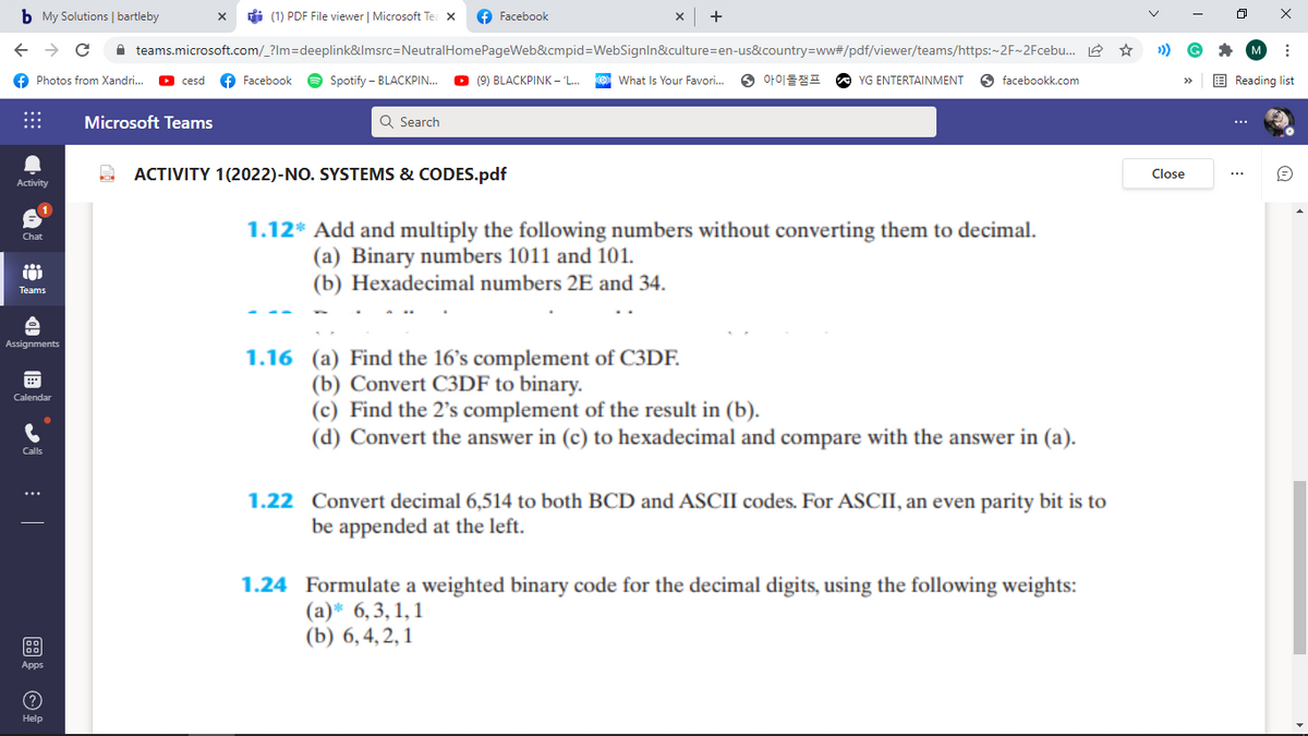 b My Solutions | bartleby
di (1) PDF File viewer | Microsoft Te: X
f Facebook
A teams.microsoft.com/_?Im=deeplink&lmsrc=NeutralHomePageWeb&cmpid=WebSignln&culture=en-us&country=ww#/pdf/viewer/teams/https:-2F~2Fcebu. 2 ☆
f Photos from Xandri..
f Facebook
Spotify – BLACKPIN.
O (9) BLACKPINK – 'L.
What Is Your Favori.
⑤ 아이돌챔프
O facebookk.com
E Reading list
cesd
YG ENTERTAINMENT
Microsoft Teams
Q Search
...
ACTIVITY 1(2022)-NO. SYSTEMS & CODES.pdf
Close
Activity
1.12* Add and multiply the following numbers without converting them to decimal.
Chat
(a) Binary numbers 1011 and 101.
(b) Hexadecimal numbers 2E and 34.
Teams
Assignments
1.16 (a) Find the 16's complement of C3DF.
(b) Convert C3DF to binary.
(c) Find the 2's complement of the result in (b).
(d) Convert the answer in (c) to hexadecimal and compare with the answer in (a).
Calendar
Calls
1.22 Convert decimal 6,514 to both BCD and ASCII codes. For ASCII, an even parity bit is to
be appended at the left.
1.24 Formulate a weighted binary code for the decimal digits, using the following weights:
(а)* 6, 3, 1,1
(b) 6,4, 2, 1
Apps
Help
