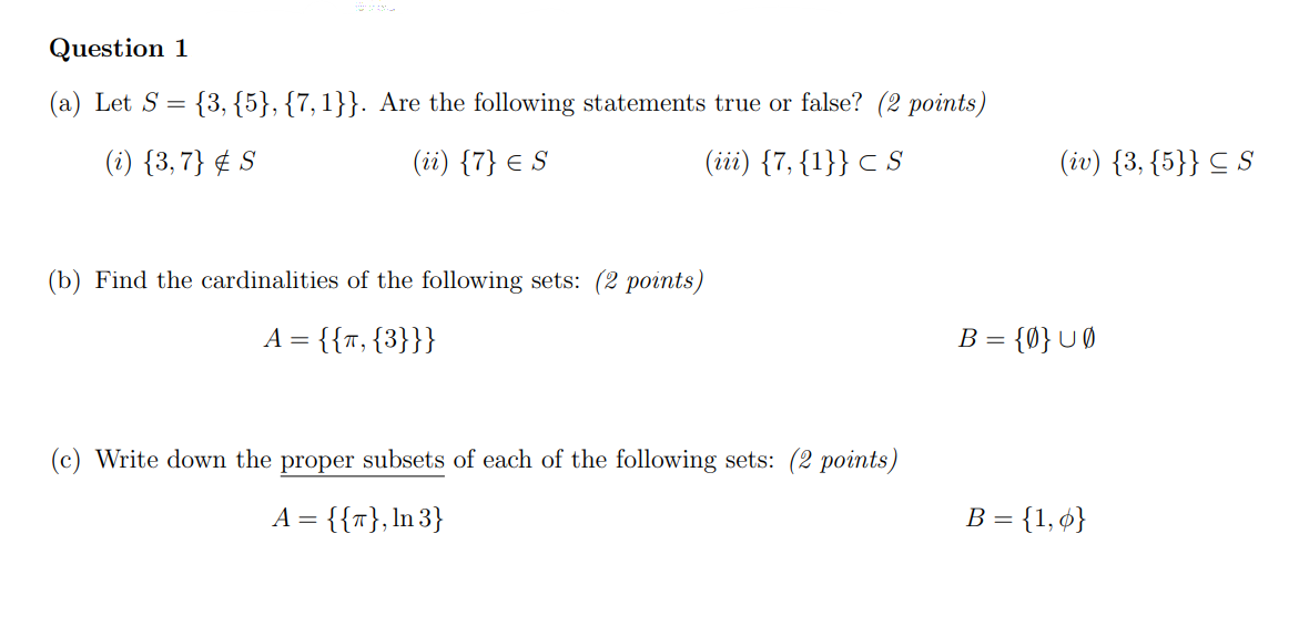 Question 1
(a) Let S = {3, {5}, {7, 1}}. Are the following statements true or false? (2 points)
(i) {3,7} S
(ii) {7} € S
E
(iii) {7, {1}} <S
(b) Find the cardinalities of the following sets: (2 points)
A = {{T, {3}}}
(c) Write down the proper subsets of each of the following sets: (2 points)
A = {{T}, In 3}
(iv) {3, {5}} S
B = {0} U0
B = {1,0}