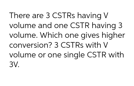 There are 3 CSTRs having V
volume and one CSTR having 3
volume. Which one gives higher
conversion? 3 CSTRs with V
volume or one single CSTR with
3V.