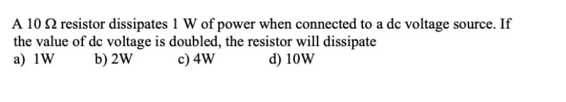 A 10 2 resistor dissipates 1 W of power when connected to a dc voltage source. If
the value of de voltage is doubled, the resistor will dissipate
a) 1W
b) 2W
c) 4W
d) 10W
