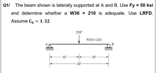 Q1/ The beam shown is laterally supported at A and B. Use Fy = 50 ksi
and determine whether a W36 x 210 is adequate. Use LRFD.
Assume C, = 1.32
250*
W36x 210
B
10
10
20
