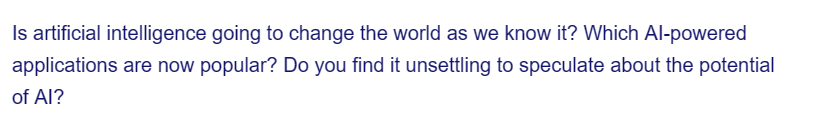 Is artificial intelligence going to change the world as we know it? Which Al-powered
applications are now popular? Do you find it unsettling to speculate about the potential
of AI?