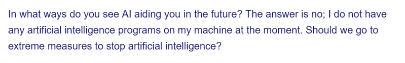 In what ways do you see Al aiding you in the future? The answer is no; I do not have
any artificial intelligence programs on my machine at the moment. Should we go to
extreme measures to stop artificial intelligence?