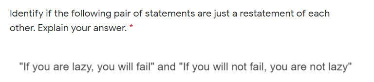 Identify if the following pair of statements are just a restatement of each
other. Explain your answer. *
"If you are lazy, you will fail" and "If you will not fail, you are not lazy"
