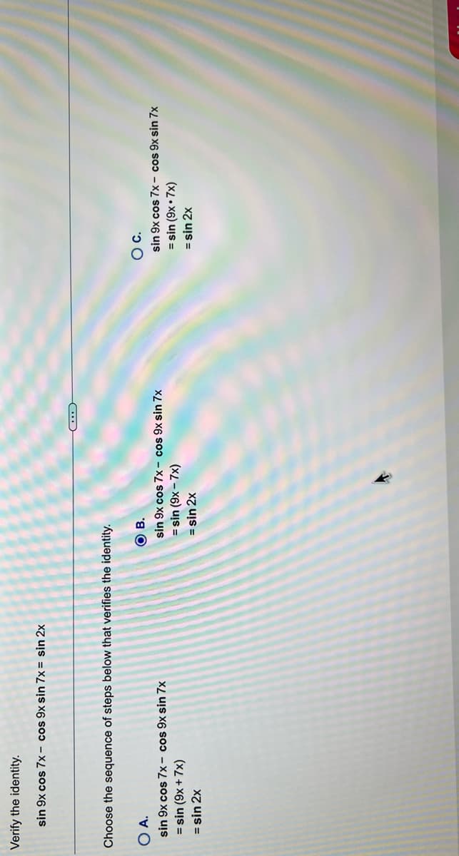 Verify the identity.
sin 9x cos 7x – cos 9x sin 7x = sin 2x
Choose the sequence of steps below that verifies the identity.
O A.
ов
C.
sin 9x cos 7x– cos 9x sin 7x
= sin (9x + 7x)
= sin 2x
sin 9x cos 7x- cos 9x sin 7x
= sin (9x – 7x)
= sin 2x
sin 9x cos 7x - cos 9x sin 7x
= sin (9x • 7x)
= sin 2x
