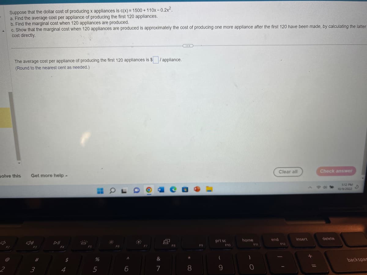 Suppose that the dollar cost of producing x appliances is c(x) = 1500 + 110x-0.2x².
a. Find the average cost per appliance of producing the first 120 appliances.
b. Find the marginal cost when 120 appliances are produced.
c. Show that the marginal cost when 120 appliances are produced is approximately the cost of producing one more appliance after the first 120 have been made, by calculating the latter
cost directly.
2
solve this
The average cost per appliance of producing the first 120 appliances is $ /appliance.
(Round to the nearest cent as needed.)
F2
Get more help -
F3
3
F4
$
4
A
F5
%
5
40
F6
A
6
&
7
8
F8
(...)
*
8
F9
prt sc
(
9
F10
home
)
F11
0
end
Clear all
F12
insert
+
=
Check answer
delete
5:12 PM D
10/9/2022
backspac