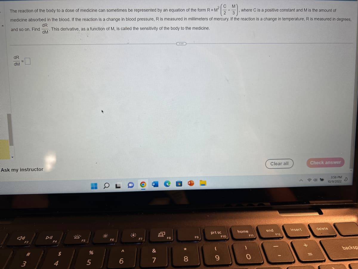 The reaction of the body to a dose of medicine can sometimes be represented by an equation of the form R = M²
where C is a positive constant and M is the amount of
medicine absorbed in the blood. If the reaction is a change in blood pressure, R is measured in millimeters of mercury. If the reaction is a change in temperature, R is measured in degrees,
dR
. This derivative, as a function of M, is called the sensitivity of the body to the medicine.
dM
and so on. Find
dR
dM
=
Ask my instructor
F3
#
3
DII
F4
4
8
F5
%
5
OL
F6
A
6
F7
W
&
7
8
F8
***
8
F9
prt sc
9
F10
home
)
F11
O
Clear all
end
F12
insert
+
Check answer
=
49
3:58 PM
D
10/9/2022
delete
backsp