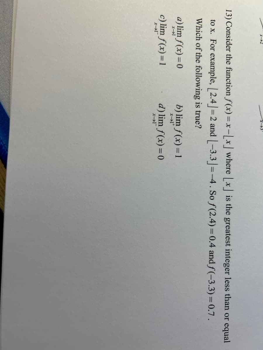 x-2
13) Consider the function f(x)=x-[x] where [x] is the greatest integer less than or equal
to x. For example, [2.4] =2 and [-3.3] =-4. So f(2.4) = 0.4 and f(-3.3) = 0.7.
Which of the following is true?
a) lim f(x) = 0
x-1
c) lim f(x)=1
x-1
b) lim f(x)=1
x-1*
d) lim f(x) = 0
x-1