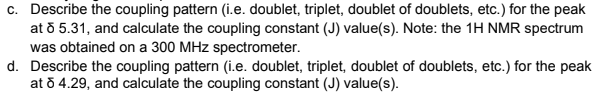 c. Describe the coupling pattern (i.e. doublet, triplet, doublet of doublets, etc.) for the peak
at 8 5.31, and calculate the coupling constant (J) value(s). Note: the 1H NMR spectrum
was obtained on a 300 MHz spectrometer.
d. Describe the coupling pattern (i.e. doublet, triplet, doublet of doublets, etc.) for the peak
at 8 4.29, and calculate the coupling constant (J) value(s).