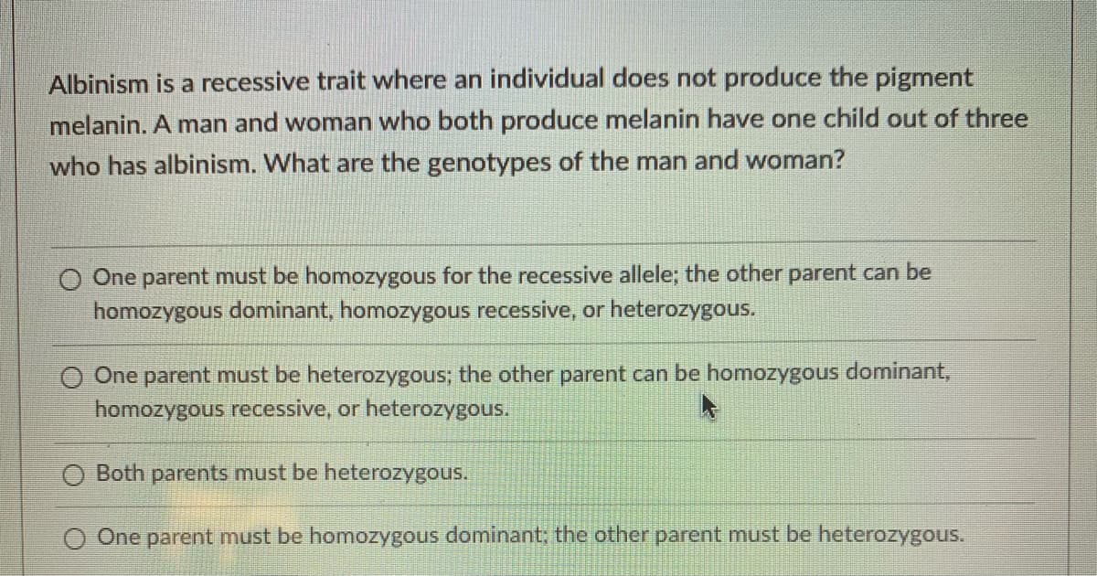 Albinism is a recessive trait where an individual does not produce the pigment
melanin. A man and woman who both produce melanin have one child out of three
who has albinism. What are the genotypes of the man and woman?
One parent must be homozygous for the recessive allele; the other parent can be
homozygous dominant, homozygous recessive, or heterozygous.
O One parent must be heterozygous; the other parent can be homozygous dominant,
homozygous recessive, or heterozygous.
Both parents must be heterozygous.
One parent must be homozygous dominant; the other parent must be heterozygous.
