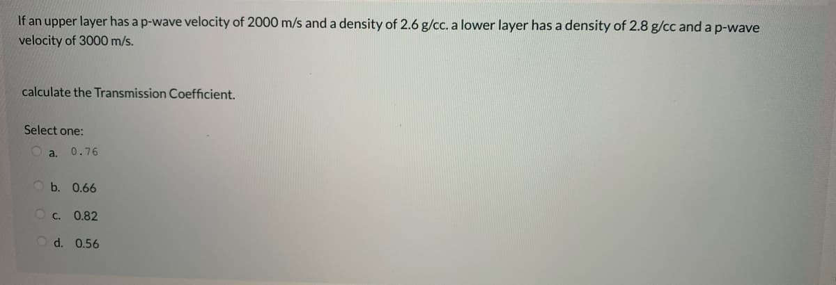 If an upper layer has a p-wave velocity of 2000 m/s and a density of 2.6 g/cc. a lower layer has a density of 2.8 g/cc and a p-wave
velocity of 3000 m/s.
calculate the Transmission Coefficient.
Select one:
a.
0.76
b. 0.66
O c. 0.82
Od. 0.56
