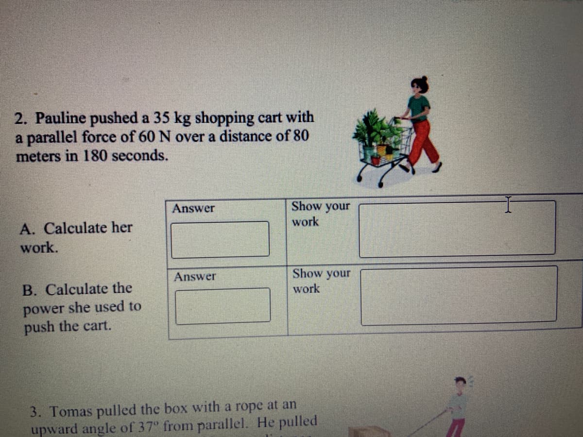 2. Pauline pushed a 35 kg shopping cart with
parallel force of 60 N over a distance of 80
meters in 180 seconds.
a
Show your
work
Answer
A. Calculate her
work.
Show your
Answer
B. Calculate the
work
power she used to
push the cart.
3. Tomas pulled the box with a rope at an
upward angle of 37" from parallel. He pulled
