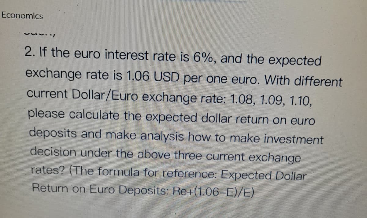 Economics
2. If the euro interest rate is 6%, and the expected
exchange rate is 1.06 USD per one euro. With different
current Dollar/Euro exchange rate: 1.08, 1.09, 1.10,
please calculate the expected dollar return on euro
deposits and make analysis how to make investment
decision under the above three current exchange
rates? (The formula for reference: Expected Dollar
Return on Euro Deposits: Re+(1.06–E)/E)