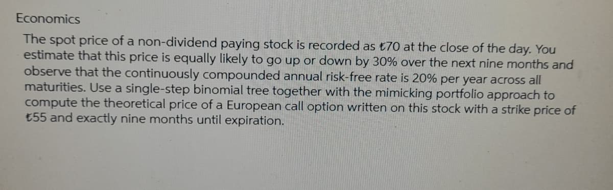 Economics
The spot price of a non-dividend paying stock is recorded as £70 at the close of the day. You
estimate that this price is equally likely to go up or down by 30% over the next nine months and
observe that the continuously compounded annual risk-free rate is 20% per year across all
maturities. Use a single-step binomial tree together with the mimicking portfolio approach to
compute the theoretical price of a European call option written on this stock with a strike price of
€55 and exactly nine months until expiration.