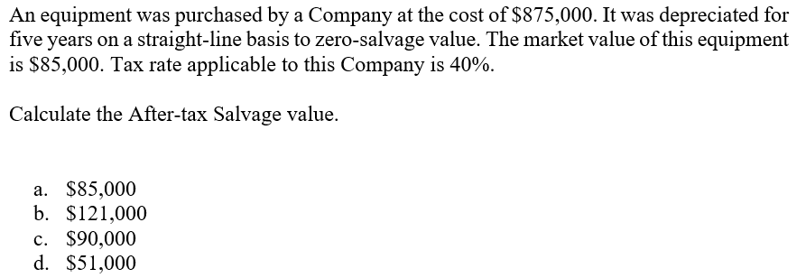 An equipment was purchased by a Company at the cost of $875,000. It was depreciated for
five years on a straight-line basis to zero-salvage value. The market value of this equipment
is $85,000. Tax rate applicable to this Company is 40%.
Calculate the After-tax Salvage value.
a. $85,000
b. $121,000
c. $90,000
d. $51,000
