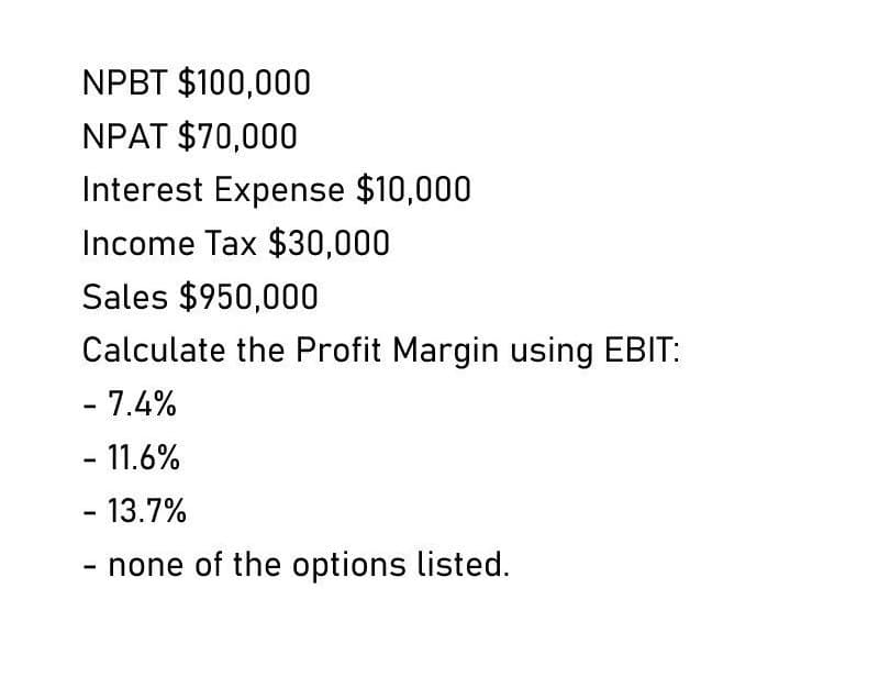 NPBT $100,000
NPAT $70,000
Interest Expense $10,000
Income Tax $30,000
Sales $950,000
Calculate the Profit Margin using EBIT:
- 7.4%
- 11.6%
- 13.7%
- none of the options listed.