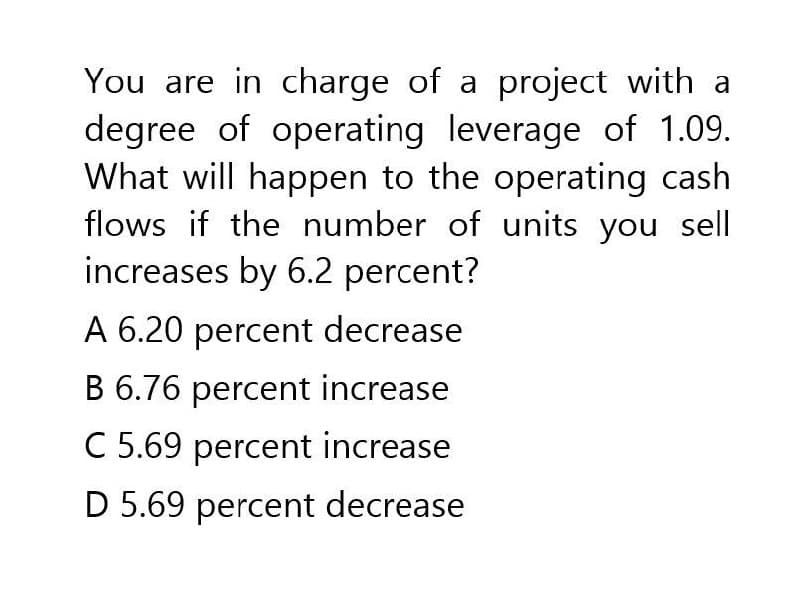 You are in charge of a project with a
degree of operating leverage of 1.09.
What will happen to the operating cash
flows if the number of units you sell
increases by 6.2 percent?
A 6.20 percent decrease
B 6.76 percent increase
C 5.69 percent increase
D 5.69 percent decrease