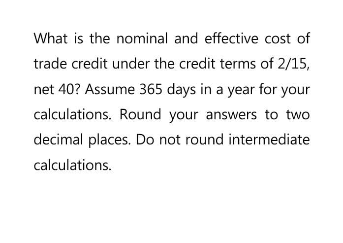 What is the nominal and effective cost of
trade credit under the credit terms of 2/15,
net 40? Assume 365 days in a year for your
calculations. Round your answers to two
decimal places. Do not round intermediate
calculations.