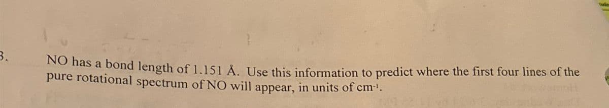 3.
NO has a bond length of 1.151 Å. Use this information to predict where the first four lines of the
pure rotational spectrum of NO will appear, in units of cm-¹.
tule