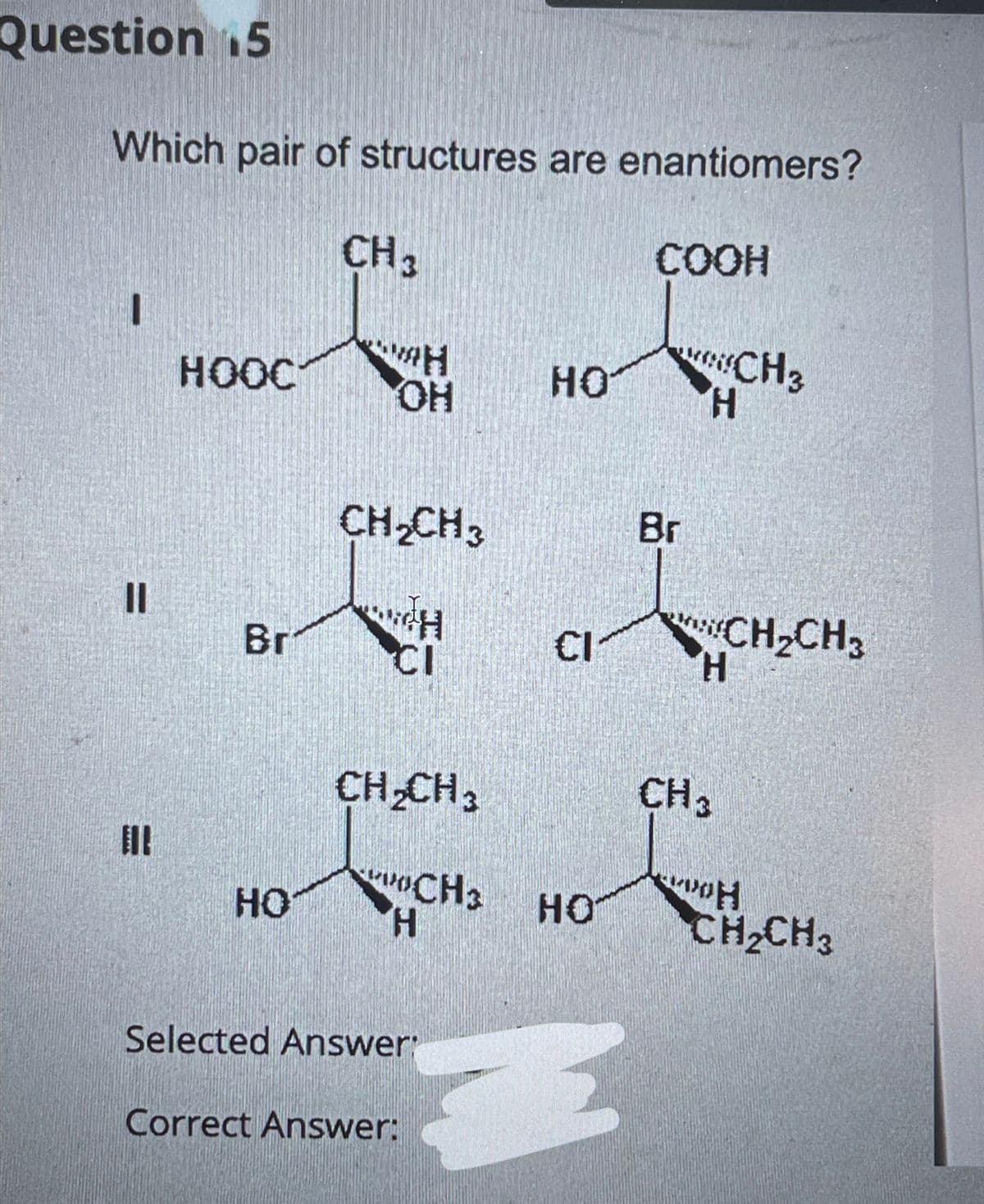 Question 5
Which pair of structures are enantiomers?
CH 3
COOH
I
=
НООС
Br
HO
H
OH
CH₂CH3
CH
CI
CH₂CH3
CH3
H
Correct Answer:
Selected Answer:
HO
CI
HO
E
Br
H
CH3
H
CH 3
CH₂CH3
H
CH₂CH3