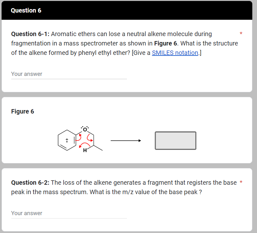 Question 6
Question 6-1: Aromatic ethers can lose a neutral alkene molecule during
fragmentation in a mass spectrometer as shown in Figure 6. What is the structure
of the alkene formed by phenyl ethyl ether? [Give a SMILES notation.]
Your answer
Figure 6
H
Your answer
0
Question 6-2: The loss of the alkene generates a fragment that registers the base *
peak in the mass spectrum. What is the m/z value of the base peak?